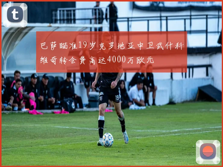 巴萨瞄准19岁克罗地亚中卫武什科维奇转会费高达4000万欧元