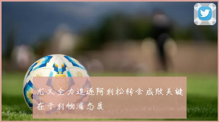 尤文全力追逐阿利松转会成败关键在于利物浦态度