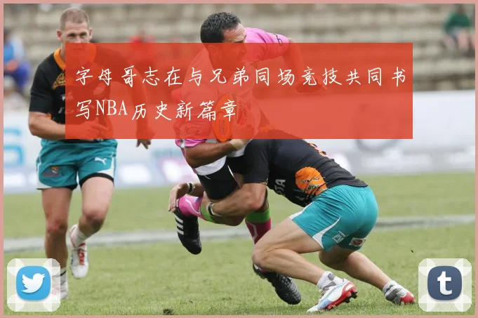字母哥志在与兄弟同场竞技共同书写NBA历史新篇章