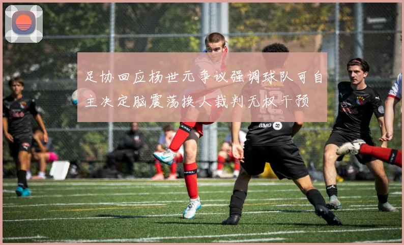 足协回应杨世元争议强调球队可自主决定脑震荡换人裁判无权干预