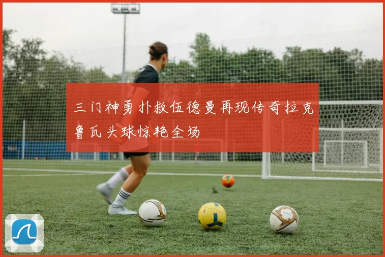 三门神勇扑救伍德曼再现传奇拉克鲁瓦头球惊艳全场