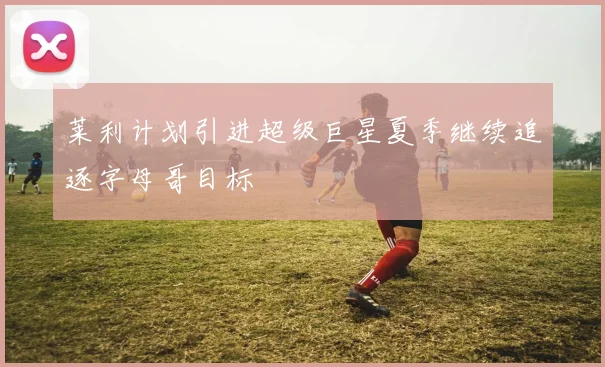 莱利计划引进超级巨星夏季继续追逐字母哥目标
