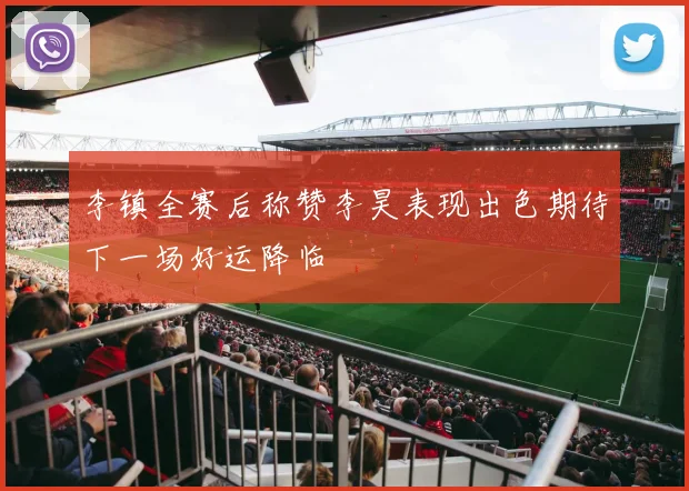李镇全赛后称赞李昊表现出色期待下一场好运降临