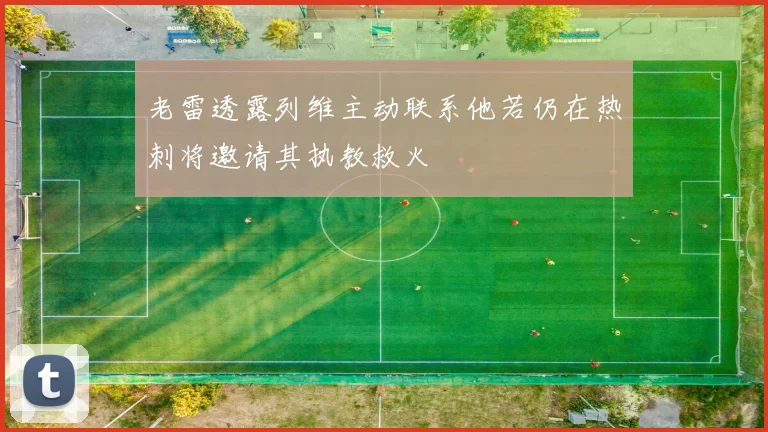 老雷透露列维主动联系他若仍在热刺将邀请其执教救火