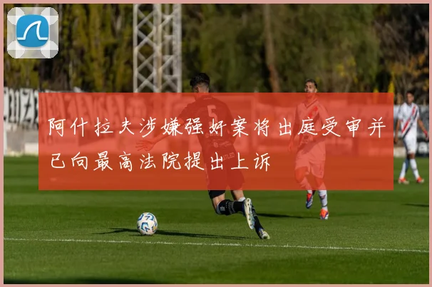 阿什拉夫涉嫌强奸案将出庭受审并已向最高法院提出上诉