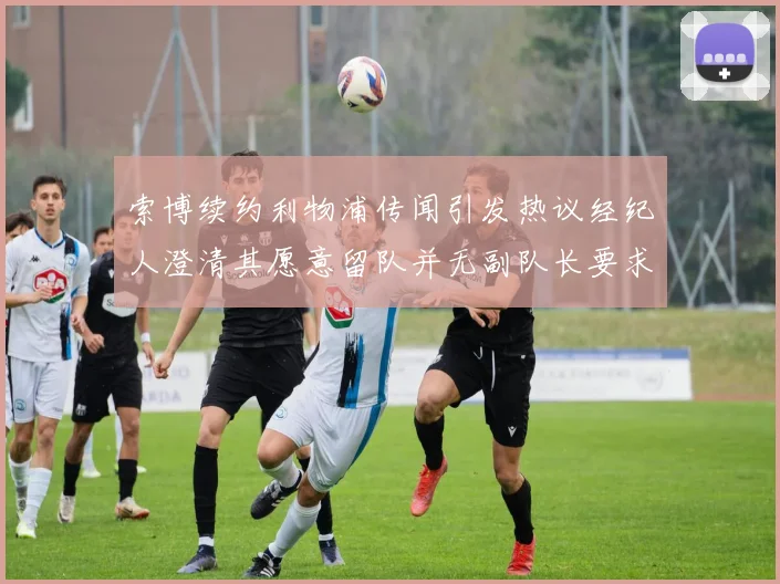 索博续约利物浦传闻引发热议经纪人澄清其愿意留队并无副队长要求