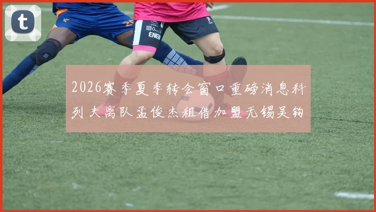 2026赛季夏季转会窗口重磅消息科列夫离队孟俊杰租借加盟无锡吴钩