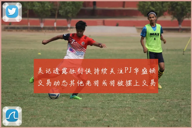 美记透露独行侠持续关注PJ华盛顿交易动态其他老将或将被摆上交易市场