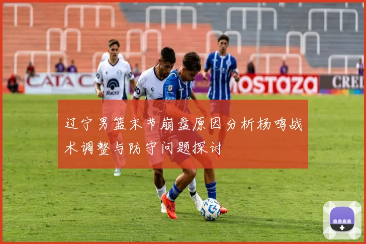 辽宁男篮末节崩盘原因分析杨鸣战术调整与防守问题探讨